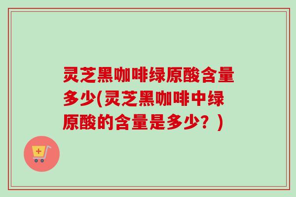 灵芝黑咖啡绿原酸含量多少(灵芝黑咖啡中绿原酸的含量是多少？)