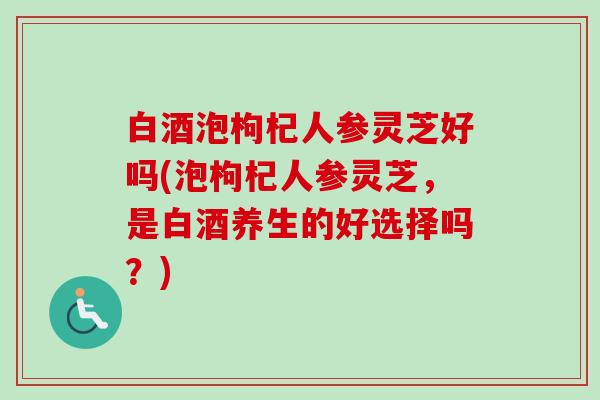 白酒泡枸杞人参灵芝好吗(泡枸杞人参灵芝，是白酒养生的好选择吗？)