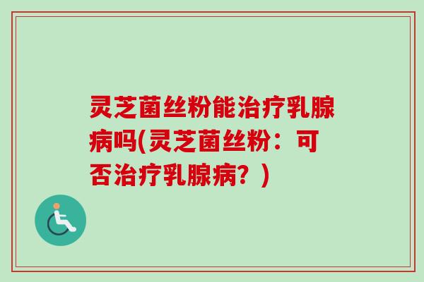 灵芝菌丝粉能乳腺吗(灵芝菌丝粉：可否乳腺？)