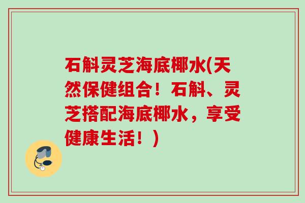 石斛灵芝海底椰水(天然保健组合！石斛、灵芝搭配海底椰水，享受健康生活！)