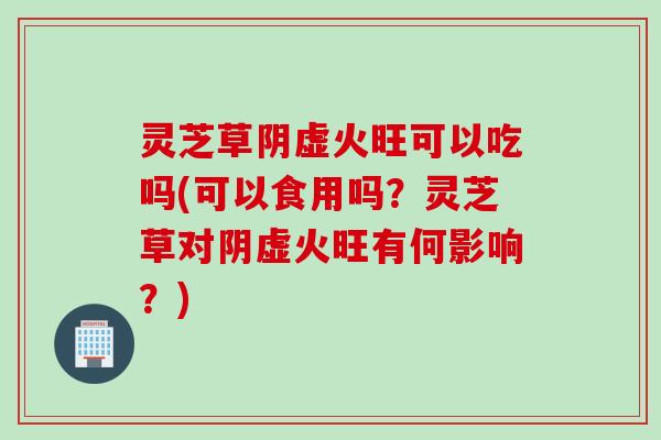灵芝草阴虚火旺可以吃吗(可以食用吗？灵芝草对阴虚火旺有何影响？)