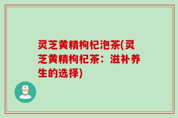 灵芝黄精枸杞泡茶(灵芝黄精枸杞茶：滋补养生的选择)