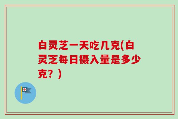 白灵芝一天吃几克(白灵芝每日摄入量是多少克？)