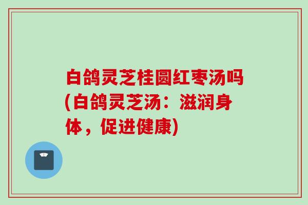 白鸽灵芝桂圆红枣汤吗(白鸽灵芝汤：滋润身体，促进健康)
