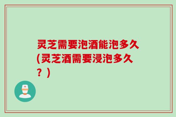 灵芝需要泡酒能泡多久(灵芝酒需要浸泡多久？)