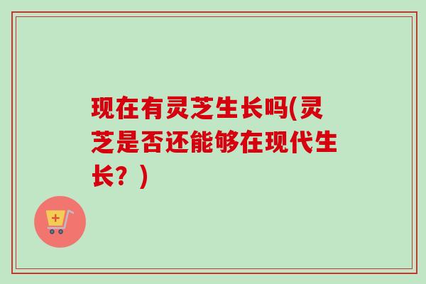 现在有灵芝生长吗(灵芝是否还能够在现代生长？)