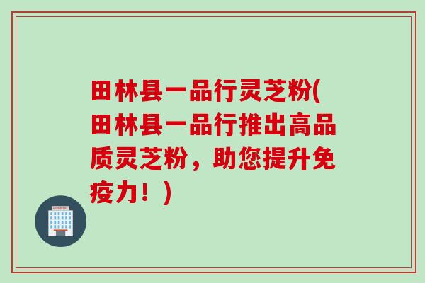 田林县一品行灵芝粉(田林县一品行推出高品质灵芝粉,助您提升免疫力!) 田林县一品行灵芝粉(田林县一品行推出高品质灵芝粉,助您提升免疫力!)