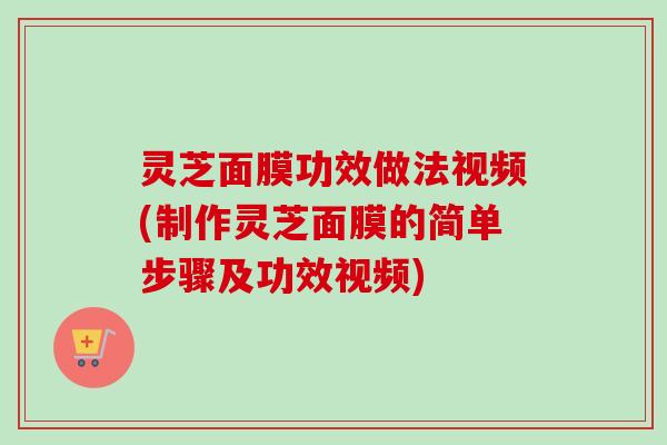 灵芝面膜功效做法视频(制作灵芝面膜的简单步骤及功效视频)