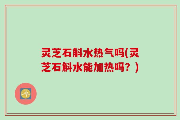 灵芝石斛水热气吗(灵芝石斛水能加热吗?) 灵芝石斛水热气吗(灵芝石斛水能加热吗?)