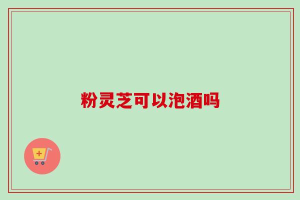 粉灵芝可以泡酒吗