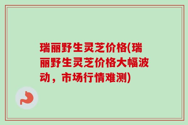 瑞丽野生灵芝价格(瑞丽野生灵芝价格大幅波动，市场行情难测)