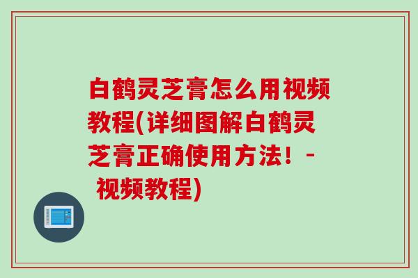 白鹤灵芝膏怎么用视频教程(详细图解白鹤灵芝膏正确使用方法！- 视频教程)