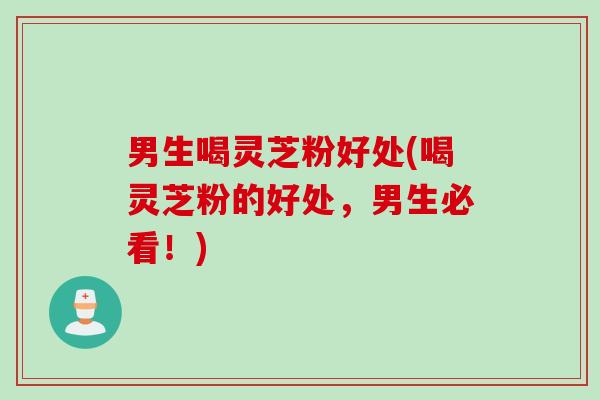男生喝灵芝粉好处(喝灵芝粉的好处，男生必看！)