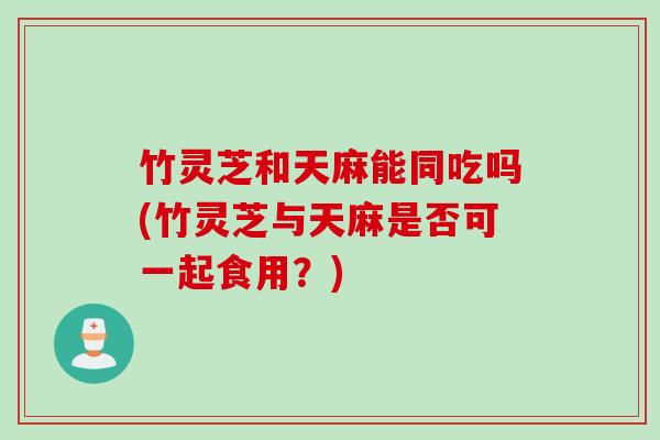 竹灵芝和天麻能同吃吗(竹灵芝与天麻是否可一起食用？)