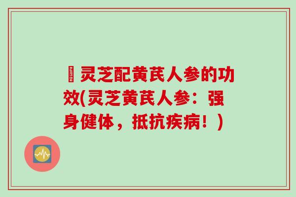 矴灵芝配黄芪人参的功效(灵芝黄芪人参:强身健体,抵抗!) 矴灵芝配黄芪人参的功效(灵芝黄芪人参:强身健体,抵抗!)