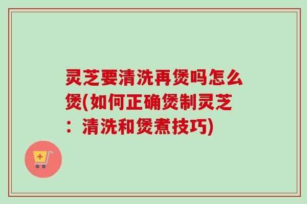 灵芝要清洗再煲吗怎么煲(如何正确煲制灵芝：清洗和煲煮技巧)