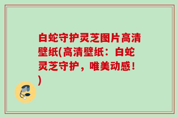 白蛇守护灵芝图片高清壁纸(高清壁纸:白蛇灵芝守护,唯美动感!) 白蛇守护灵芝图片高清壁纸(高清壁纸:白蛇灵芝守护,唯美动感!)