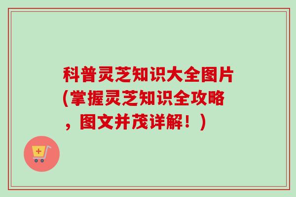 科普灵芝知识大全图片(掌握灵芝知识全攻略，图文并茂详解！)