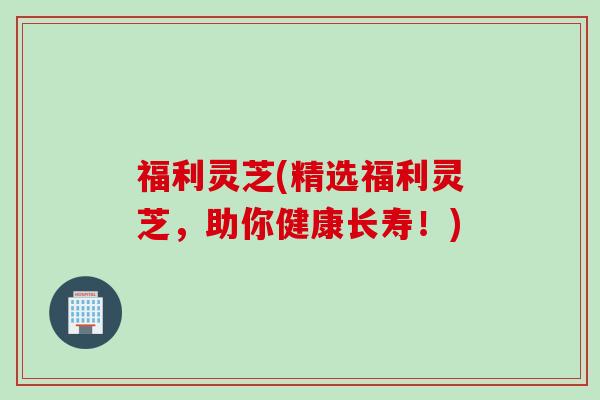 福利灵芝(精选福利灵芝，助你健康长寿！)