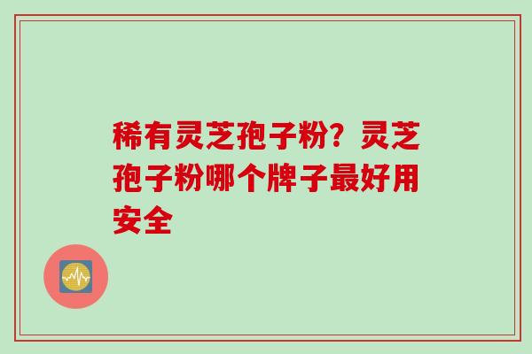 稀有灵芝孢子粉？灵芝孢子粉哪个牌子最好用安全
