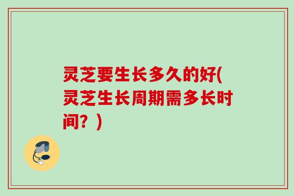 灵芝要生长多久的好(灵芝生长周期需多长时间？)