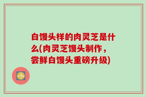 白馒头样的肉灵芝是什么(肉灵芝馒头制作，尝鲜白馒头重磅升级)