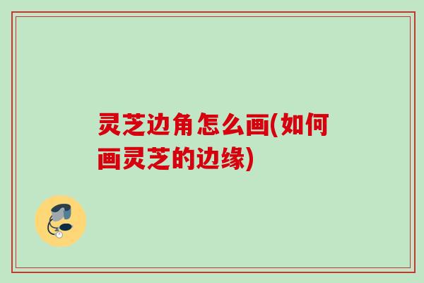 灵芝边角怎么画(如何画灵芝的边缘) 灵芝边角怎么画(如何画灵芝的边缘)