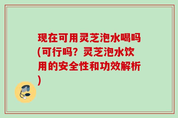 现在可用灵芝泡水喝吗(可行吗？灵芝泡水饮用的安全性和功效解析)