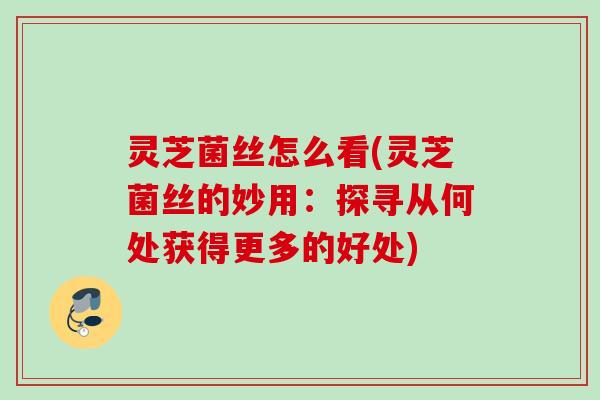 灵芝菌丝怎么看(灵芝菌丝的妙用：探寻从何处获得更多的好处)