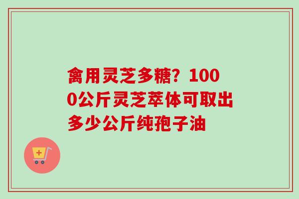 禽用灵芝多糖？1000公斤灵芝萃体可取出多少公斤纯孢子油