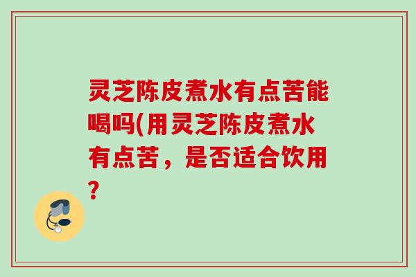 灵芝陈皮煮水有点苦能喝吗(用灵芝陈皮煮水有点苦,是否适合饮用? 灵芝陈皮煮水有点苦能喝吗(用灵芝陈皮煮水有点苦,是否适合饮用?
