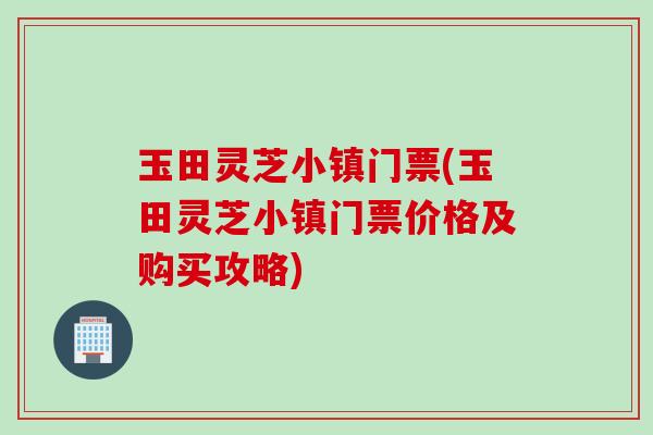 玉田灵芝小镇门票(玉田灵芝小镇门票价格及购买攻略)