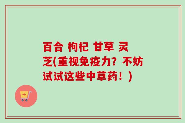 百合 枸杞 甘草 灵芝(重视免疫力?不妨试试这些中草药!) 百合 枸杞 甘草 灵芝(重视免疫力?不妨试试这些中草药!)
