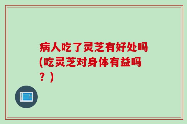 病人吃了灵芝有好处吗(吃灵芝对身体有益吗？)