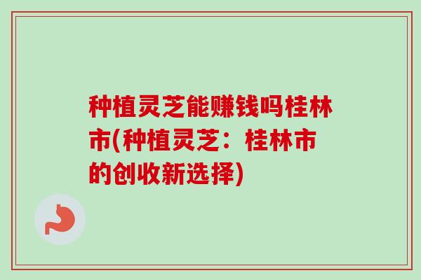 种植灵芝能赚钱吗桂林市(种植灵芝:桂林市的创收新选择) 种植灵芝能赚钱吗桂林市(种植灵芝:桂林市的创收新选择)