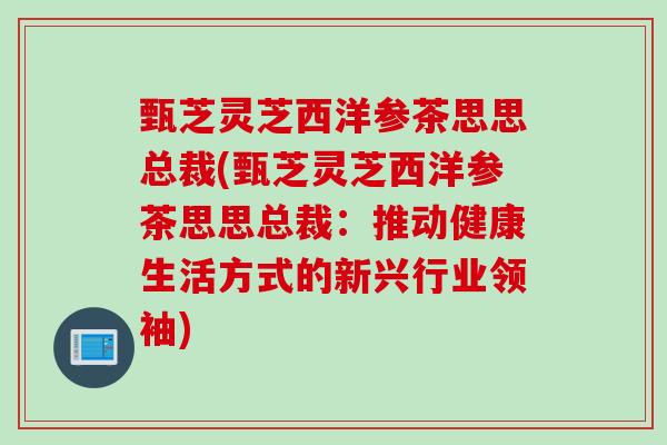 甄芝灵芝西洋参茶思思总裁(甄芝灵芝西洋参茶思思总裁：推动健康生活方式的新兴行业领袖)