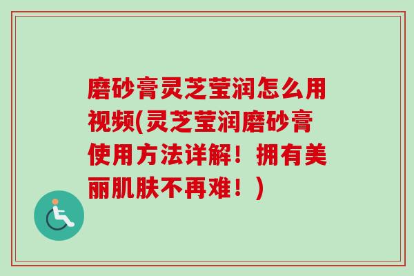 磨砂膏灵芝莹润怎么用视频(灵芝莹润磨砂膏使用方法详解！拥有美丽肌肤不再难！)