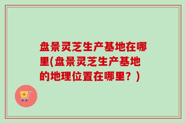 盘景灵芝生产基地在哪里(盘景灵芝生产基地的地理位置在哪里?) 盘景灵芝生产基地在哪里(盘景灵芝生产基地的地理位置在哪里?)