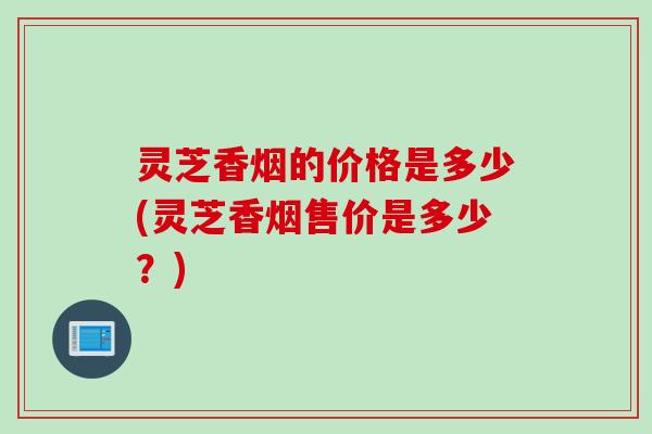 灵芝香烟的价格是多少(灵芝香烟售价是多少？)