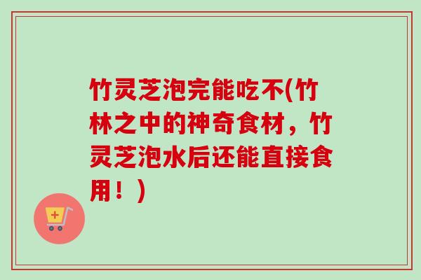 竹灵芝泡完能吃不(竹林之中的神奇食材，竹灵芝泡水后还能直接食用！)