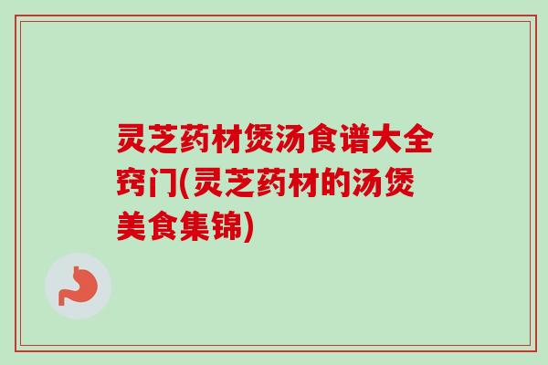 灵芝药材煲汤食谱大全窍门(灵芝药材的汤煲美食集锦) 灵芝药材煲汤食谱大全窍门(灵芝药材的汤煲美食集锦)
