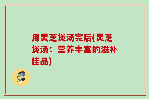 用灵芝煲汤完后(灵芝煲汤：营养丰富的滋补佳品)