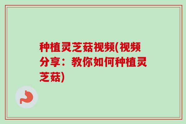 种植灵芝菇视频(视频分享：教你如何种植灵芝菇)
