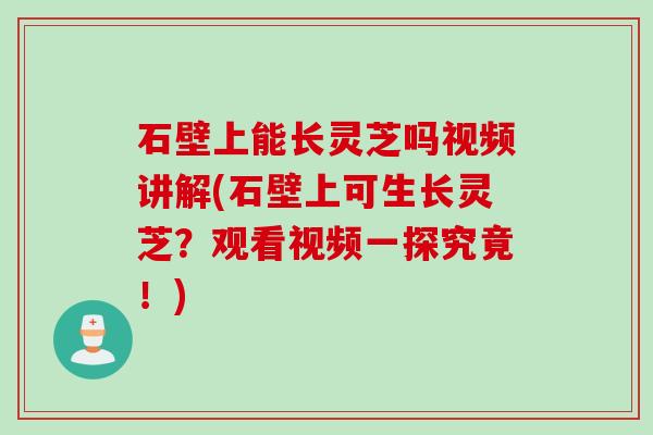 石壁上能长灵芝吗视频讲解(石壁上可生长灵芝？观看视频一探究竟！)
