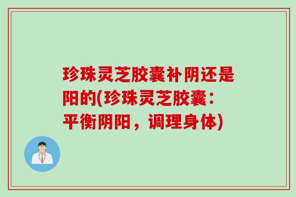 珍珠灵芝胶囊补阴还是阳的(珍珠灵芝胶囊:平衡阴阳,调理身体) 珍珠灵芝胶囊补阴还是阳的(珍珠灵芝胶囊:平衡阴阳,调理身体)