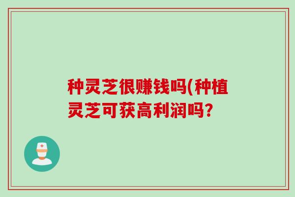 种灵芝很赚钱吗(种植灵芝可获高利润吗？