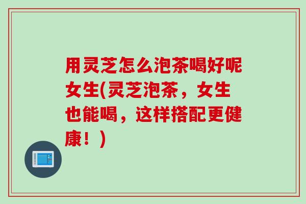 用灵芝怎么泡茶喝好呢女生(灵芝泡茶，女生也能喝，这样搭配更健康！)