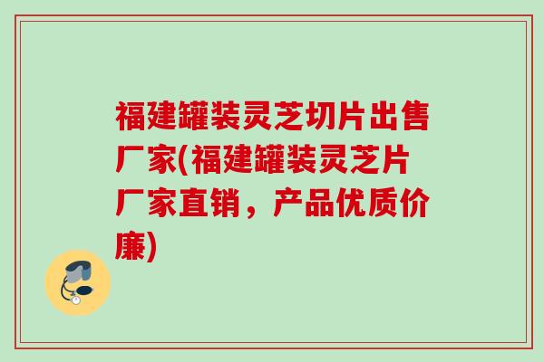 福建罐装灵芝切片出售厂家(福建罐装灵芝片厂家直销，产品优质价廉)