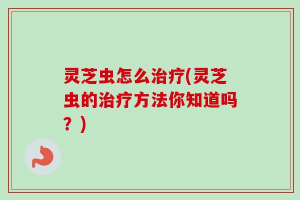 灵芝虫怎么治疗(灵芝虫的治疗方法你知道吗？)