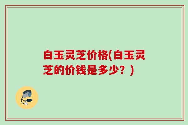 白玉灵芝价格(白玉灵芝的价钱是多少？)